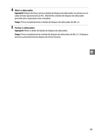 59
t
4 Abrir o obturador.
ExposiçãoB: Depois de focar, prima o botão de disparo do obturador na câmara ou no
cabo remoto opcional até ao fim. Mantenha o botão de disparo do obturador
premido até a exposição estar completa.
Tempo: Prima completamente o botão de disparo do obturador do ML-L3.
5 Fechar o obturador.
Exposição B: Retire o dedo do botão de disparo do obturador.
Tempo: Prima completamente o botão de disparo do obturador do ML-L3. O disparo
termina automaticamente depois de trinta minutos.
 