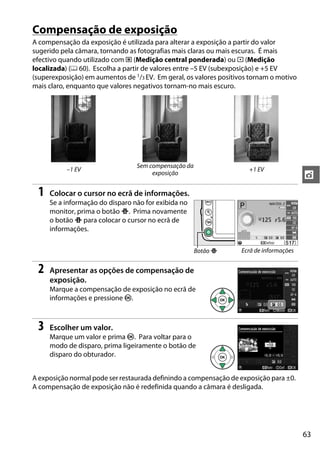 63
t
Compensação de exposição
A compensação da exposição é utilizada para alterar a exposição a partir do valor
sugerido pela câmara, tornando as fotografias mais claras ou mais escuras. É mais
efectivo quando utilizado com M (Medição central ponderada) ou N (Medição
localizada) (0 60). Escolha a partir de valores entre –5 EV (subexposição) e +5 EV
(superexposição) em aumentos de 1/3 EV. Em geral, os valores positivos tornam o motivo
mais claro, enquanto que valores negativos tornam-no mais escuro.
1 Colocar o cursor no ecrã de informações.
Se a informação do disparo não for exibida no
monitor, prima o botão P. Prima novamente
o botão P para colocar o cursor no ecrã de
informações.
2 Apresentar as opções de compensação de
exposição.
Marque a compensação de exposição no ecrã de
informações e pressione J.
3 Escolher um valor.
Marque um valor e prima J. Para voltar para o
modo de disparo, prima ligeiramente o botão de
disparo do obturador.
A exposição normal pode ser restaurada definindo a compensação de exposição para ±0.
A compensação de exposição não é redefinida quando a câmara é desligada.
–1 EV
Sem compensação da
exposição
+1 EV
Botão P Ecrã de informações
 