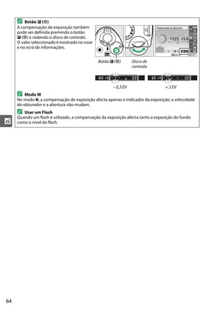 64
t
A Botão E (N)
A compensação de exposição também
pode ser definida premindo o botão
E (N) e rodando o disco de controlo.
O valor seleccionadoé mostrado novisor
e no ecrã de informações.
Botão E (N) Disco de
controlo
– 0,3 EV + 2 EV
A Modo M
No modo M, a compensação de exposição afecta apenas o indicador da exposição; a velocidade
do obturador e a abertura não mudam.
A Usar um Flash
Quando um flash é utilizado, a compensação da exposição afecta tanto a exposição do fundo
como o nível do flash.
 