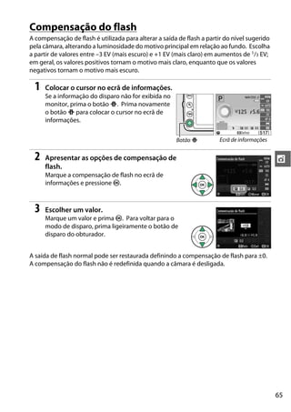 65
t
Compensação do flash
A compensação de flash é utilizada para alterar a saída de flash a partir do nível sugerido
pela câmara, alterando a luminosidade do motivo principal em relação ao fundo. Escolha
a partir de valores entre –3 EV (mais escuro) e +1 EV (mais claro) em aumentos de 1/3 EV;
em geral, os valores positivos tornam o motivo mais claro, enquanto que os valores
negativos tornam o motivo mais escuro.
1 Colocar o cursor no ecrã de informações.
Se a informação do disparo não for exibida no
monitor, prima o botão P. Prima novamente
o botão P para colocar o cursor no ecrã de
informações.
2 Apresentar as opções de compensação de
flash.
Marque a compensação de flash no ecrã de
informações e pressione J.
3 Escolher um valor.
Marque um valor e prima J. Para voltar para o
modo de disparo, prima ligeiramente o botão de
disparo do obturador.
A saída de flash normal pode ser restaurada definindo a compensação de flash para ±0.
A compensação do flash não é redefinida quando a câmara é desligada.
Botão P Ecrã de informações
 
