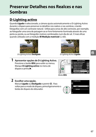 67
t
Preservar Detalhes nos Realces e nas
Sombras
D-Lighting activo
Quando Ligado é seleccionado, a câmara ajusta automaticamente o D-Lighting Activo
durante o disparo para preservar os detalhes nos realces e nas sombras, criando
fotografias com um contraste natural. Utilize para cenas de alto contraste, por exemplo,
ao fotografar uma cena de paisagem ao ar livre fortemente iluminada através de uma
porta ou janela, ou ao fotografar motivos sombreados num dia de sol. É mais eficaz
quando utilizada com a medição L Medição matricial (0 60).
1 Apresentar opções de D-Lighting Activo.
Pressione o botão G para exibir os menus.
Marque D-Lighting activo no menu de
disparo e prima 2.
2 Escolher uma opção.
Marcar Ligado ou Desligado e premir J. Para
voltar para o modo de disparo, prima ligeiramente o
botão de disparo do obturador.
D-Lighting Activo: Desligado D-Lighting Activo: Ligado
Botão G
 