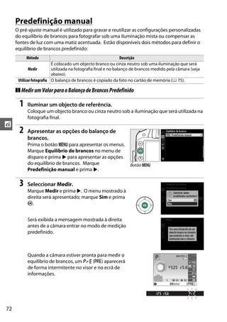 72
t
Predefinição manual
O pré-ajuste manual é utilizado para gravar e reutilizar as configurações personalizadas
do equilíbrio de brancos para fotografar sob uma iluminação mista ou compensar as
fontes de luz com uma matiz acentuada. Estão disponíveis dois métodos para definir o
equilíbrio de brancos predefinido:
❚❚ MedirumValorparaoBalançodeBrancosPredefinido
1 Iluminar um objecto de referência.
Coloque um objecto branco ou cinza neutro sob a iluminação que será utilizada na
fotografia final.
2 Apresentar as opções do balanço de
brancos.
Prima o botão G para apresentar os menus.
Marque Equilíbrio de brancos no menu de
disparo e prima 2 para apresentar as opções
do equilíbrio de brancos. Marque
Predefinição manual e prima 2.
3 Seleccionar Medir.
Marque Medir e prima 2. O menu mostrado à
direita será apresentado; marque Sim e prima
J.
Será exibida a mensagem mostrada à direita
antes de a câmara entrar no modo de medição
predefinido.
Quando a câmara estiver pronta para medir o
equilíbrio de brancos, um D (L) aparecerá
de forma intermitente no visor e no ecrã de
informações.
Método Descrição
Medir
É colocado um objecto branco ou cinza neutro sob uma iluminação que será
utilizada na fotografia final e no balanço de brancos medido pela câmara (veja
abaixo).
Utilizar fotografia O balanço de brancos é copiado da foto no cartão de memória (0 75).
Botão G
 