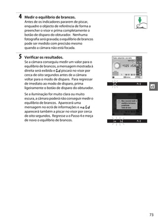 73
t
4 Medir o equilíbrio de brancos.
Antes de os indicadores pararem de piscar,
enquadre o objecto de referência de forma a
preencher o visor e prima completamente o
botão de disparo do obturador. Nenhuma
fotografia será gravada; oequilíbrio de brancos
pode ser medido com precisão mesmo
quando a câmara não está focada.
5 Verificar os resultados.
Se a câmara conseguiu medir um valor para o
equilíbrio de brancos, a mensagem mostrada à
direita será exibida e a piscará no visor por
cerca de oito segundos antes de a câmara
voltar para o modo de disparo. Para regressar
de imediato ao modo de disparo, prima
ligeiramente o botão de disparo do obturador.
Se a iluminação for muito clara ou muito
escura, a câmara poderá não conseguir medir o
equilíbrio de brancos. Aparecerá uma
mensagem no ecrã de informações e b a
aparecerá também a piscar no visor por cerca
de oito segundos. Regresse a o Passo 4 e meça
de novo o equilíbrio de brancos.
 