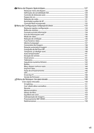 vii
C Menu de Disparo: Opçõesdedisparo.........................................................................................127
Restaurar menu de disparo.................................................................................................. 128
Definições de sensibilidade ISO.......................................................................................... 129
Controlo de distorção auto. ................................................................................................. 130
Espaço de cor............................................................................................................................. 130
Redução do ruído..................................................................................................................... 131
Iluminador auxiliar de AF...................................................................................................... 131
Controlo flash incorporado.................................................................................................. 132
B Menu de Configuração: Configuraçãodacâmara ......................................................................133
Restaurar opções configuração .......................................................................................... 134
Brilho do monitor..................................................................................................................... 134
Formato ecrã de informação ............................................................................................... 134
Ecrã de informações auto. .................................................................................................... 136
Modo de vídeo.......................................................................................................................... 136
Redução de cintilação ............................................................................................................ 136
Fuso horário e data.................................................................................................................. 137
Idioma (Language) .................................................................................................................. 137
Comentário da imagem......................................................................................................... 138
Rotação automática imagem .............................................................................................. 138
Fotografia de Ref Dust Off .................................................................................................... 139
Temporizs. p/ desligar auto.................................................................................................. 140
Auto-temporizador ................................................................................................................. 141
Duração de remoto ................................................................................................................. 141
Sinal sonoro ............................................................................................................................... 141
Telémetro.................................................................................................................................... 142
Sequência numérica ficheiro............................................................................................... 142
Botões .......................................................................................................................................... 143
Bloq. disparo ranhura vazia.................................................................................................. 144
Imprimir data............................................................................................................................. 144
Pasta de armazenamento..................................................................................................... 146
GPS................................................................................................................................................ 147
Envio Eye-Fi................................................................................................................................ 148
Versão de firmware ................................................................................................................. 148
N Menu de Retoque: Criarcópiasretocadas..................................................................................149
Criar cópias retocadas................................................................................................................. 150
D-Lighting................................................................................................................................... 151
Corr. efeito olhos vermelhos................................................................................................ 151
Recorte......................................................................................................................................... 152
Monocromático........................................................................................................................ 152
Efeitos de filtro.......................................................................................................................... 153
Equilíbrio de cores................................................................................................................... 154
Sobreposição de imagens..................................................................................................... 155
Processamento NEF (RAW)................................................................................................... 157
Redimensionar.......................................................................................................................... 158
 
