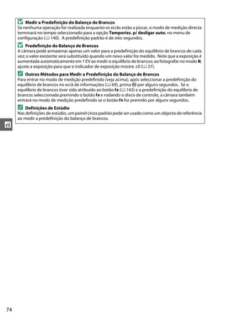74
t
D Medir a Predefinição do Balanço de Brancos
Se nenhuma operação for realizada enquanto os ecrãs estão a piscar, o modo de medição directa
terminará no tempo seleccionado para a opção Temporizs. p/ desligar auto. no menu de
configuração (0 140). A predefinição padrão é de oito segundos.
D Predefinição do Balanço de Brancos
A câmara pode armazenar apenas um valor para a predefinição do equilíbrio de brancos de cada
vez; o valor existente será substituído quando um novo valor for medido. Note que a exposição é
aumentada automaticamente em 1 EV ao medir o equilíbrio de brancos; ao fotografar no modo M,
ajuste a exposição para que o indicador de exposição mostre ±0 (0 57).
A Outros Métodos para Medir a Predefinição do Balanço de Brancos
Para entrar no modo de medição predefinido (veja acima), após seleccionar a predefinição do
equilíbrio de brancos no ecrã de informações (0 69), prima J por alguns segundos. Se o
equilíbrio de brancos tiver sido atribuído ao botão Fn (0 143) e a predefinição do equilíbrio de
brancos seleccionada premindo o botão Fn e rodando o disco de controlo, a câmara também
entrará no modo de medição predefinido se o botão Fn for premido por alguns segundos.
A Definições de Estúdio
Nas definições de estúdio, um painel cinza padrão pode ser usado como um objecto de referência
ao medir a predefinição do balanço de brancos.
 