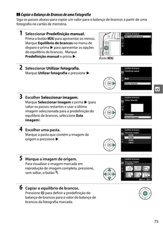 75
t
❚❚ CopiaroBalançodeBrancosdeumaFotografia
Siga os passos abaixo para copiar um valor para o balanço de brancos a partir de uma
fotografia no cartão de memória.
1 Seleccionar Predefinição manual.
Prima o botão G para apresentar os menus.
Marque Equilíbrio de brancos no menu de
disparo e prima 2 para apresentar as opções
do equilíbrio de brancos. Marque
Predefinição manual e prima 2.
2 Seleccionar Utilizar fotografia.
Marque Utilizar fotografia e pressione 2.
3 Escolher Seleccionar imagem.
Marque Seleccionar imagem e prima 2 (para
saltar os passos restantes e usar a última
imagem seleccionada para a predefinição do
equilíbrio de brancos, seleccione Esta
imagem).
4 Escolher uma pasta.
Marque a pasta que contém a imagem de
origem e pressione 2.
5 Marque a imagem de origem.
Para visualizar a imagem marcada em
reprodução de imagem completa, pressione,
sem soltar, o botão X.
6 Copiar o equilíbrio de brancos.
Pressione J para definir a predefinição do
balanço de brancos para o valor do balanço de
brancos da fotografia marcada.
Botão G
 