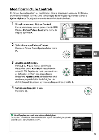 77
t
Modificar Picture Controls
Os Picture Controls podem ser modificados para se adaptarem à cena ou à intenção
criativa do utilizador. Escolha uma combinação de definições equilibrada usando o
Ajuste rápido ou faça ajustes manuais nas definições individuais.
1 Visualizar o menu Picture Control.
Para apresentar os menus, prima o botão G.
Marque Definir Picture Control no menu de
disparo e prima 2.
2 Seleccionar um Picture Control.
Marque o Picture Control pretendido e prima
2.
3 Ajustar as definições.
Prima 1 ou 3 para marcar a definição
desejada e prima 4 ou 2 para escolher um
valor (0 78). Repita este passo até que todas
as definições tenham sido ajustadas ou
seleccione Ajuste rápido para escolher uma
combinação predefinida de definições. As
definições padrão podem ser restauradas premindo o botão O.
4 Salvar as alterações e sair.
Pressione J.
A Modificações para os Picture Controls Originais
Os Picture Controls que foram modificados a partir das definições padrão
são indicados por um asterisco ("*").
Botão G
 
