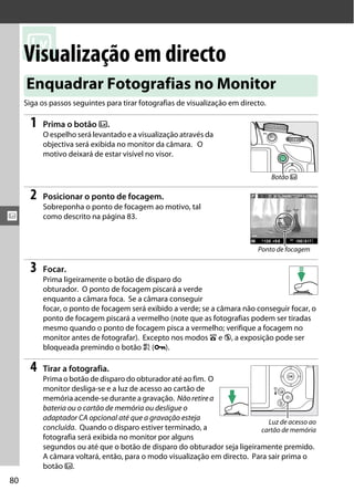 x
x
80
Visualização em directo
Siga os passos seguintes para tirar fotografias de visualização em directo.
1 Prima o botão a.
O espelho será levantado e a visualização através da
objectiva será exibida no monitor da câmara. O
motivo deixará de estar visível no visor.
2 Posicionar o ponto de focagem.
Sobreponha o ponto de focagem ao motivo, tal
como descrito na página 83.
3 Focar.
Prima ligeiramente o botão de disparo do
obturador. O ponto de focagem piscará a verde
enquanto a câmara foca. Se a câmara conseguir
focar, o ponto de focagem será exibido a verde; se a câmara não conseguir focar, o
ponto de focagem piscará a vermelho (note que as fotografias podem ser tiradas
mesmo quando o ponto de focagem pisca a vermelho; verifique a focagem no
monitor antes de fotografar). Excepto nos modos i e j, a exposição pode ser
bloqueada premindo o botão A (L).
4 Tirar a fotografia.
Prima o botão de disparo do obturador até ao fim. O
monitor desliga-se e a luz de acesso ao cartão de
memória acende-se durante a gravação. Nãoretirea
bateria ou o cartão de memória ou desligue o
adaptador CA opcional até que a gravação esteja
concluída. Quando o disparo estiver terminado, a
fotografia será exibida no monitor por alguns
segundos ou até que o botão de disparo do obturador seja ligeiramente premido.
A câmara voltará, então, para o modo visualização em directo. Para sair prima o
botão a.
Enquadrar Fotografias no Monitor
Botão a
Ponto de focagem
Luz de acesso ao
cartão de memória
 