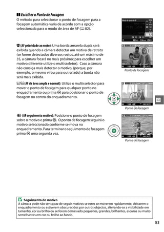 83
x
❚❚ EscolheroPontodeFocagem
O método para seleccionar o ponto de focagem para a
focagem automática varia de acordo com a opção
seleccionada para o modo de área de AF (0 82).
8 (AF prioridade ao rosto): Uma borda amarela dupla será
exibida quando a câmara detectar um motivo de retrato
(se forem detectados diversos rostos, até um máximo de
35, a câmara focará no mais próximo; para escolher um
motivo diferente utilize o multisseletor). Caso a câmara
não consiga mais detectar o motivo, (porque, por
exemplo, o mesmo virou para outro lado) a borda não
será mais exibida.
9/!(AFde área ampla e normal): Utilize o multisselector para
mover o ponto de focagem para qualquer ponto no
enquadramento ou prima J para posicionar o ponto de
focagem no centro do enquadramento.
" (AF seguimento motivo): Posicione o ponto de focagem
sobre o motivo e prima J. O ponto de focagem seguirá o
motivo seleccionado conforme se mova no
enquadramento. Para terminar o seguimento de focagem
prima J uma segunda vez.
D Seguimento do motivo
A câmara pode não ser capaz de seguir motivos se estes se moverem rapidamente, deixarem o
enquadramento ou estiverem obscurecidos por outros objectos, alterando-se a visibilidade em
tamanho, cor ou brilho ou se forem demasiado pequenos, grandes, brilhantes, escuros ou muito
semelhantes em cor ou brilho ao fundo.
Ponto de focagem
Ponto de focagem
Ponto de focagem
 