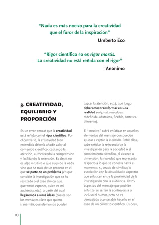 captar la atención, etc.), que luego3. CREATIVIDAD,
deberemos transformar en una
EQUILIBRIO Y realidad (original, novedosa,
redefinida, abstracta, flexible, sintética,
PROPORCIÓN diferente).
Es un error pensar que la creatividad El “creativo” sabrá enfatizar en aquellos
está reñida con el rigor científico. Por elementos del mensaje que pueden
ayudar a captar la atención. Entre ellos,el contrario, la creatividad bien
cabe señalar la relevancia de laentendida debería añadir valor al
investigación para la sociedad o elcontenido científico, captando la
conocimiento científico, el alcance oatención, aumentando la comprensión
dimensión, la novedad que representay facilitando la retención. Es decir, no
respecto a lo que se conocía hasta eles algo intuitivo o que surja de la nada
momento, su grado de similitud osino que se trata de un proceso en el
asociación con la actualidad o aspectosque se parte de un problema (en qué
que enfaticen entre la proximidad de laconsiste la investigación que se ha
investigación con la audiencia. Otrosrealizado o el caso clínico que
aspectos del mensaje que podríanqueremos exponer, quién es mi
enfatizarse serían la controversia oaudiencia, etc.); a partir del cual
incluso el humor, pero no esllegaremos a unas ideas (cuáles son
demasiado aconsejable hacerlo en ellos mensajes clave que quiero
caso de un contexto científico. Es decir,transmitir, qué elementos pueden
“Nada es más nocivo para la creatividad
que el furor de la inspiración”
Umberto Eco
“Rigor científico no es rigor mortis.
La creatividad no está reñida con el rigor”
Anónimo
10
 