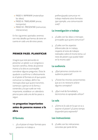 •
•
•
PASO V. IMPRIMIR (materializar prefiero/puedo comunicar mi
las ideas) trabajo mediante otros formatos
PASO VI. TRASLADAR (enviar, (por ejemplo, una comunicación
transportar) oral)?
PASO VII. PRESENTAR (comunicar,
interaccionar)
En los siguientes apartados veremos
2. ¿Cuáles son las ideas o mensajes
con más detalle qué hemos de tener en
principales que quiero comunicar?
cuenta en cada uno de estos pasos.
3. ¿Cuáles son los aspectos
diferenciales de mi trabajo,
respecto al resto de trabajos
PRIMER PASO. PLANIFICAR realizados sobre el mismo tema y al
resto de pósters que pueda haber
en la misma sala?Imagine que está pensando en
presentar un póster a un congreso o
reunión científica. Antes de ponerse
manos a la obra es aconsejable
4. ¿Qué personas constituirán miconsiderar algunas preguntas. Éstas le
audiencia potencial?ayudarán a confirmar si efectivamente
es el póster el formato en el que quiere
5. ¿Tienen los mismos conocimientoscomunicar su trabajo, definir los
que yo o es necesario aclararmensajes-clave que quiere transmitir,
algunos conceptos?comenzar a pensar en la forma y
contenido y, lo que suele ser más
6. ¿Qué nivel de formalidad yimportante, establecer un calendario
tecnicismos es apropiado utilizar?preciso para cada uno de los pasos a
seguir.
10 preguntas importantes
7. ¿Cómo es la sala en la que se va a
antes de ponerse manos a la exponer el póster? ¿Cuánto tiempo
obra dispondré para exponerlo?
8. ¿Cuáles son las indicaciones1. ¿Es el póster el mejor formato para
concretas por parte de lospresentar mi trabajo o
La investigación o trabajo
La audiencia
La sala
Las instruccionesEl formato
14
 