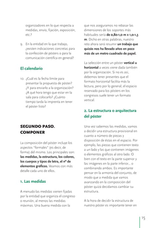 organizadores en lo que respecta a que nos aseguramos no rebasar las
medidas, envío, fijación, exposición, dimensiones de los soportes más
etc.? habituales sería de 0,80-1,0 m x 1,0-1,3
m. Dicho en otras palabras, nuestro
9. En la entidad en la que trabajo, reto ahora será resumir un trabajo que
¿existen indicaciones concretas para quizás nos ha llevado años en poco
la confección de pósters o para la más de un metro cuadrado de papel.
comunicación científica en general?
La selección entre un póster vertical u
horizontal a veces viene dada también
por la organización. Si no es así,
debemos tener presentes que el
10. ¿Cuál es la fecha límite para
formato horizontal facilita más la
presentar la propuesta de póster?
lectura, pero por lo general, el espacio
¿Y para enviarlo a la organización?
reservado para los pósters en los
¿A qué hora tengo que estar en la
congresos suele tener un formato
sala para colocarlo? ¿Cuánto
vertical.
tiempo tarda la imprenta en tener
el póster listo?
Una vez sabemos las medidas, vamosSEGUNDO PASO.
a decidir una estructura provisional enCOMPONER
cuanto a número de piezas y
disposición de éstas en el espacio. Por
La composición del póster incluye los
ejemplo, las piezas que contienen texto
aspectos “formales” (es decir, de
a un lado y las que contienen imágenes
forma) del mismo. Los principales son:
o elementos gráficos al otro lado. O
las medidas, la estructura, los colores,
bien con el texto en la parte superior y
los cuerpos y tipos de letra, el nº de
las imágenes en la parte inferior... o
elementos gráficos. Veamos con más
combinando ambos. Es importante
detalle cada uno de ellos.
pensar en la armonía del conjunto, de
modo que a medida que vamos
avanzando en la composición del
póster quizá decidamos cambiar su
estructura.A menudo las medidas vienen fijadas
por la entidad que organiza el congreso
A la hora de decidir la estructura deo reunión, al menos las medidas
nuestro póster es importante tener enmáximas. Una buena medida con la
El calendario
2. La estructura o arquitectura
del póster
1. Las medidas
15
 