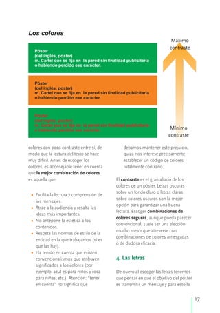 colores con poco contraste entre sí, de debamos mantener este prejuicio,
modo que la lectura del texto se hace quizá nos interese precisamente
muy difícil. Antes de escoger los establecer un código de colores
colores, es aconsejable tener en cuenta totalmente contrario.
que la mejor combinación de colores
es aquella que: El contraste es el gran aliado de los
colores de un póster. Letras oscuras
sobre un fondo claro o letras claras
Facilita la lectura y comprensión de
sobre colores oscuros son la mejor
los mensajes.
opción para garantizar una buena
Atrae a la audiencia y resalta las
lectura. Escoger combinaciones de
ideas más importantes.
colores seguras, aunque pueda parecer
No antepone la estética a los
convencional, suele ser una elección
contenidos.
mucho mejor que atreverse con
Respeta las normas de estilo de la
combinaciones de colores arriesgadas
entidad en la que trabajamos (si es
o de dudosa eficacia.
que las hay).
Ha tenido en cuenta que existen
convencionalismos que atribuyen
significados a los colores (por
ejemplo: azul es para niños y rosa De nuevo al escoger las letras tenemos
para niñas, etc.). Atención: “tener que pensar en que el objetivo del póster
en cuenta” no significa que es transmitir un mensaje y para esto la
•
•
•
•
•
4. Las letras
Los colores
Póster
(del inglés, poster)
m. Cartel que se fija en la pared sin finalidad publicitaria
o habiendo perdido ese carácter.
Póster
(del inglés, poster)
m. Cartel que se fija en la pared sin finalidad publicitaria
o habiendo perdido ese carácter.
Póster
(del inglés, poster)
m. Cartel que se fija en la pared sin finalidad publicitaria
o habiendo perdido ese carácter.
Máximo
contraste
Mínimo
contraste
17
 