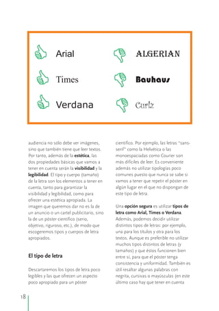 audiencia no sólo debe ver imágenes, científico. Por ejemplo, las letras “sans-
sino que también tiene que leer textos. serif” como la Helvética o las
Por tanto, además de la estética, las monoespaciadas como Courier son
dos propiedades básicas que vamos a más difíciles de leer. Es conveniente
tener en cuenta serán la visibilidad y la además no utilizar tipologías poco
legibilidad. El tipo y cuerpo (tamaño) comunes puesto que nunca se sabe si
vamos a tener que repetir el póster ende la letra son los elementos a tener en
algún lugar en el que no dispongan decuenta, tanto para garantizar la
este tipo de letra.visibilidad y legibilidad, como para
ofrecer una estética apropiada. La
Una opción segura es utilizar tipos deimagen que queremos dar no es la de
un anuncio o un cartel publicitario, sino letra como Arial, Times o Verdana.
la de un póster científico (serio, Además, podemos decidir utilizar
objetivo, riguroso, etc.), de modo que distintos tipos de letras: por ejemplo,
escogeremos tipos y cuerpos de letra una para los títulos y otra para los
apropiados. textos. Aunque es preferible no utilizar
muchos tipos distintos de letras (y
tamaños) y que éstos funcionen bien
El tipo de letra entre sí, para que el póster tenga
consistencia y uniformidad. También es
Descartaremos los tipos de letra poco útil resaltar algunas palabras con
legibles y las que ofrecen un aspecto negrita, cursivas o mayúsculas (en este
poco apropiado para un póster último caso hay que tener en cuenta
Arial ALGERIAN
Times Bauhaus
Verdana Curlz
18
 