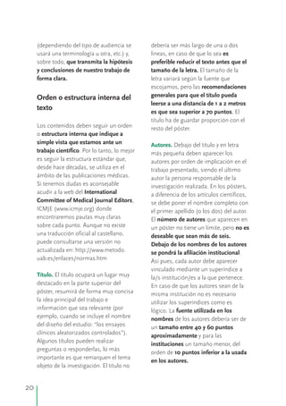 (dependiendo del tipo de audiencia se debería ser más largo de una o dos
usará una terminología u otra, etc.) y, líneas, en caso de que lo sea es
sobre todo, que transmita la hipótesis preferible reducir el texto antes que el
y conclusiones de nuestro trabajo de tamaño de la letra. El tamaño de la
forma clara. letra variará según la fuente que
escojamos, pero las recomendaciones
generales para que el título puedaOrden o estructura interna del
leerse a una distancia de 1 a 2 metros
texto
es que sea superior a 70 puntos. El
título ha de guardar proporción con el
Los contenidos deben seguir un orden resto del póster.
o estructura interna que indique a
simple vista que estamos ante un Debajo del título y en letra
trabajo científico. Por lo tanto, lo mejor más pequeña deben aparecer los
es seguir la estructura estándar que, autores por orden de implicación en el
desde hace décadas, se utiliza en el trabajo presentado, siendo el último
ámbito de las publicaciones médicas. autor la persona responsable de la
Si tenemos dudas es aconsejable investigación realizada. En los pósters,
acudir a la web del International a diferencia de los artículos científicos,
Committee of Medical Journal Editors, se debe poner el nombre completo con
ICMJE (www.icmje.org) donde el primer apellido (o los dos) del autor.
encontraremos pautas muy claras El número de autores que aparecen en
sobre cada punto. un póster no tiene un límite, pero no es
deseable que sean más de seis.
Debajo de los nombres de los autores
se pondrá la afiliación institucional.
Así pues, cada autor debe aparecer
vinculado mediante un superíndice a
El título ocupará un lugar muy la/s institución/es a la que pertenece.
destacado en la parte superior del En caso de que los autores sean de la
póster, resumirá de forma muy concisa misma institución no es necesario
la idea principal del trabajo e utilizar los superíndices como es
información que sea relevante (por lógico. La fuente utilizada en los
ejemplo, cuando se incluye el nombre nombres de los autores debería ser de
del diseño del estudio: “los ensayos un tamaño entre 40 y 60 puntos
clínicos aleatorizados controlados”). aproximadamente y para las
Algunos títulos pueden realizar
instituciones un tamaño menor, del
preguntas o responderlas, lo más
orden de 10 puntos inferior a la usada
importante es que remarquen el tema
en los autores.
objeto de la investigación. El título no
Aunque no existe
una traducción oficial al castellano,
puede consultarse una versión no
actualizada en: http://www.metodo.
uab.es/enlaces/normas.htm
Autores.
Título.
20
 