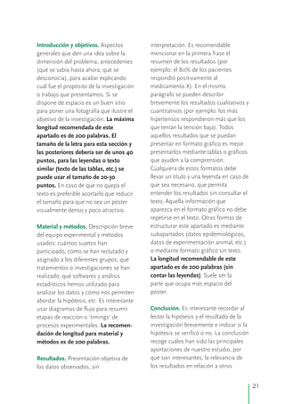 Introducción y objetivos.
Material y métodos.
Conclusión.
Resultados.
Aspectos interpretación. Es recomendable
generales que den una idea sobre la mencionar en la primera frase el
dimensión del problema, antecedentes resumen de los resultados (por
(qué se sabía hasta ahora, qué se ejemplo: el 80% de los pacientes
desconocía), para acabar explicando respondió positivamente al
cuál fue el propósito de la investigación medicamento X). En el mismo
o trabajo que presentamos. Si se parágrafo se pueden describir
dispone de espacio es un buen sitio brevemente los resultados cualitativos y
para poner una fotografía que ilustre el cuantitativos (por ejemplo: los más
objetivo de la investigación. La máxima hipertensos respondieron más que los
longitud recomendada de este que tenían la tensión baja). Todos
aquellos resultados que se puedanapartado es de 200 palabras. El
presentar en formato gráfico es mejortamaño de la letra para esta sección y
presentarlos mediante tablas o gráficoslas posteriores debería ser de unos 40
que ayuden a la comprensión.puntos, para las leyendas o texto
Cualquiera de estos formatos debesimilar (texto de las tablas, etc.) se
llevar un título y una leyenda en caso depuede usar el tamaño de 20-30
que sea necesario, que permitapuntos. En caso de que no quepa el
entender los resultados sin consultar eltexto es preferible acortarlo que reducir
texto. Aquella información queel tamaño para que no sea un póster
aparezca en el formato gráfico no debevisualmente denso y poco atractivo.
repetirse en el texto. Otras formas de
estructurar este apartado es medianteDescripción breve
subapartados (datos epidemiológicos,del equipo experimental y métodos
datos de experimentación animal, etc.)usados: cuántos sujetos han
o mediante formato gráfico sin texto.participado, cómo se han reclutado y
La longitud recomendable de esteasignado a los diferentes grupos, qué
apartado es de 200 palabras (sintratamientos o investigaciones se han
contar las leyendas). Suele ser larealizado, qué softwares y análisis
parte que ocupa más espacio delestadísticos hemos utilizado para
póster.analizar los datos y cómo nos permiten
abordar la hipótesis, etc. Es interesante
Es interesante recordar alusar diagramas de flujo para resumir
lector la hipótesis y el resultado de laetapas de reacción o 'timings' de
investigación brevemente e indicar si laprocesos experimentales. La recomen-
hipótesis se verificó o no. La conclusióndación de longitud para material y
recoge cuáles han sido las principalesmétodos es de 200 palabras.
aportaciones de nuestro estudio, por
qué son interesantes, la relevancia dePresentación objetiva de
los resultados en relación a otroslos datos observados, sin
21
 