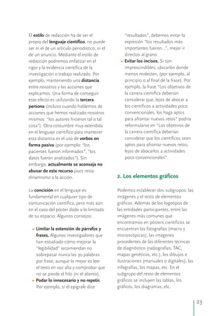 El estilo de redacción ha de ser el “resultados”, debemos evitar la
propio del lenguaje científico, no puede expresión “los resultados más
ser ni el de un artículo periodístico, ni el importantes fueron…”, mejor ir
de un anuncio. Mediante el estilo de directos al grano.
redacción podremos enfatizar en el Evitar los incisos. Si son
rigor y la evidencia científica de la imprescindibles, ubicarlos donde
investigación o trabajo realizado. Por menos molesten, (por ejemplo, al
ejemplo, manteniendo una distancia principio o al final de la frase). Por
entre nosotros y las acciones que ejemplo, la frase “Los objetivos de
explicamos. Una forma de conseguir la carrera científica deberían
este efecto es utilizando la tercera considerar que, lejos de abocar a
los científicos a actividades pocopersona (incluso cuando hablemos de
convencionales, los haga aptosacciones que hemos realizado nosotros
para afrontar nuevos retos” podríamismos: “los autores hicieron tal o tal
reformularse en “Los objetivos decosa”). Otra costumbre muy extendida
la carrera científica deberíanen el lenguaje científico para mantener
considerar que los científicos seanesta distancia es el uso de verbos en
aptos para afrontar nuevos retos,forma pasiva (por ejemplo: “los
lejos de abocarlos a actividadespacientes fueron informados”, “los
poco convencionales”.datos fueron analizados”). Sin
embargo, actualmente se aconseja no
abusar de este recurso pues resta
dinamismo a la acción.
La concisión en el lenguaje es Podemos establecer dos subgrupos: las
fundamental en cualquier tipo de imágenes y el resto de elementos
comunicación científica, pero más aún gráficos. Además de los logotipos de
en el caso del póster dado a lo limitado las entidades participantes, entre las
de su espacio. Algunos consejos: imágenes más comunes que
encontramos en pósters científicos se
Limitar la extensión de párrafos y encuentran las fotografías (macro y
frases. Algunos investigadores que microscópicas), las imágenes
procedentes de las diferentes técnicashan estudiado cómo mejorar la
de diagnóstico (radiografías, TAC,“legibilidad” recomiendan no
mapas genéticos, etc.), los dibujos esobrepasar nunca las 30 palabras
ilustraciones (manuales o digitales), laspor frase, aunque lo mejor es leer
infografías, los mapas, etc. En elel texto en voz alta y comprobar que
subgrupo del resto de elementosno se pierde el hilo (ni el aliento).
Podar lo innecesario y no repetir. gráficos se incluyen las tablas, los
gráficos, los diagramas, etc.Por ejemplo, si el epígrafe dice
•
•
•
2. Los elementos gráficos
23
 