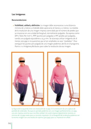 “”
Las imágenes
Recomendaciones
Visibilidad, calidad y definición.• La imagen debe reconocerse a una distancia
mínima de 5 metros y el detalle debe apreciarse al menos a 2 metros. La medida
de la resolución de una imagen impresa viene dada por el número de píxeles que
se muestran en una unidad de longitud, normalmente pulgadas. Se expresa como
DPI ("Dots Per Inch"), PPP (puntos por pulgada) o PPI (píxeles por pulgada),
siendo una pulgada equivalente a 25,4 mm. Se aconseja utilizar imágenes de al
menos 200 ppp si no queremos que al ser ampliadas se vean “pixeladas”. Para
averiguar los puntos por pulgada de una imagen podemos abrirla en el programa
Paint e ir a Imágenes/Atributos para saber la resolución de esa imagen.
La figura de la izquierda tiene una resolución de 72 ppp. Es la resolución de una captura de
pantalla de ordenador. Aunque en pantalla podemos ver una imagen perfectamente a 72 ppp,
una vez impresa veremos que nos falta calidad. Un cartel impreso digitalmente necesita un
mínimo de 175 ppp reales para su correcta impresión. En la fotografía de la derecha podemos ver
la misma imagen con una resolución óptima (300 ppp) para su impresión en offset.
24
 