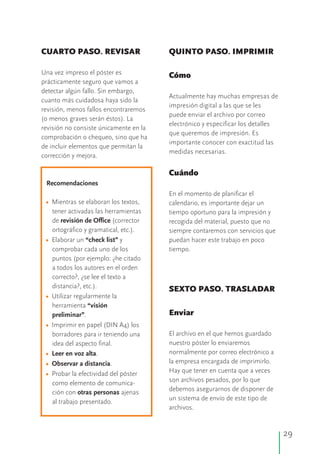 29
CUARTO PASO. REVISAR QUINTO PASO. IMPRIMIR
Una vez impreso el póster es Cómo
prácticamente seguro que vamos a
detectar algún fallo. Sin embargo,
Actualmente hay muchas empresas de
cuanto más cuidadosa haya sido la
impresión digital a las que se les
revisión, menos fallos encontraremos
puede enviar el archivo por correo
(o menos graves serán éstos). La
electrónico y especificar los detalles
revisión no consiste únicamente en la
que queremos de impresión. Es
comprobación o chequeo, sino que ha
importante conocer con exactitud las
de incluir elementos que permitan la
medidas necesarias.
corrección y mejora.
Cuándo
Recomendaciones
En el momento de planificar el
Mientras se elaboran los textos, calendario, es importante dejar un
tener activadas las herramientas tiempo oportuno para la impresión y
de revisión de Office (corrector recogida del material, puesto que no
ortográfico y gramatical, etc.). siempre contaremos con servicios que
Elaborar un “check list” y puedan hacer este trabajo en poco
comprobar cada uno de los tiempo.
puntos (por ejemplo: ¿he citado
a todos los autores en el orden
correcto?, ¿se lee el texto a
distancia?, etc.). SEXTO PASO. TRASLADAR
Utilizar regularmente la
herramienta “visión
Enviarpreliminar”.
Imprimir en papel (DIN A4) los
El archivo en el que hemos guardadoborradores para ir teniendo una
nuestro póster lo enviaremosidea del aspecto final.
normalmente por correo electrónico aLeer en voz alta.
la empresa encargada de imprimirlo.Observar a distancia.
Hay que tener en cuenta que a vecesProbar la efectividad del póster
son archivos pesados, por lo quecomo elemento de comunica-
debemos asegurarnos de disponer deción con otras personas ajenas
un sistema de envío de este tipo de
al trabajo presentado.
archivos.
•
•
•
•
•
•
•
 