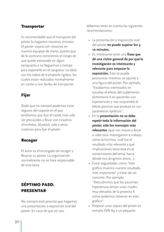 30
debemos tener en cuenta las siguientesTransportar
recomendaciones:
Es recomendable que el transporte del
La presentación o exposición oralpóster lo hagamos nosotros mismos.
del póster no puede superar los 5-El póster viajará con nosotros en
10 minutos.nuestro equipaje de mano, puesto que
Es interesante tener una frase quede lo contrario correremos el riesgo de
dé una visión general de por qué laque quede extraviado en algún
investigación es interesante yaeropuerto y no lleguemos a tiempo
relevante para empezar lapara exponerlo en el congreso. Lo ideal
exposición. Ésta se puedeson los tubos de transporte rígidos, los
pronunciar mientras se apunta acuales están realizados normalmente
una figura del póster. Por ejemplo,en cartón y son fáciles de transportar.
“Estábamos interesados en
estudiar el efecto del suplemento
Fijar alimentario X en pacientes con
hipertensión y nos sorprendió el
Dado que no siempre podemos estar efecto positivo que produjo en sus
seguros del soporte en el que parámetros lipídicos”.
tendremos que fijar el cartel, más vale En la presentación no se debe
ser precavidos y llevar con nosotros repetir toda la información del
chinchetas, bluetack, celo y otros póster, sólo los mensajes más
sistemas para fijar el póster. relevantes (qué nos movió a llevar
a cabo esta investigación o trabajo,
cómo la hicimos, cuál fue elRecoger
resultado más relevante y qué
implicaciones tiene éste en el
El autor es el encargado de recoger y
conocimiento del tema, hacia
llevarse su póster. La organización
dónde nos dirigimos ahora…).
normalmente no se hace responsable
Evitar vaguedades cómo “este
de esta tarea.
gráfico muestra nuestro resultado
más importante” y tratar de ser
concreto. Por ejemplo:
“Descubrimos que los pacientes
SÉPTIMO PASO. hipertensos tenían unos niveles
PRESENTAR muy elevados de la proteína X
cómo podemos observar en este
gráfico”.No siempre está previsto que hagamos
Preparar unas copias del póster enuna presentación o exposición oral del
tamaño DIN A4 o un pequeñopóster. En caso de que así sea,
•
•
•
•
•
 
