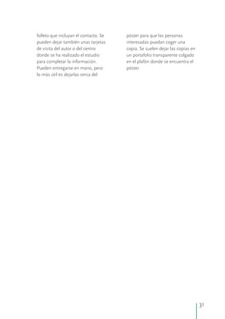 folleto que incluyan el contacto. Se póster para que las personas
pueden dejar también unas tarjetas interesadas puedan coger una
de visita del autor o del centro copia. Se suelen dejar las copias en
donde se ha realizado el estudio un portafolio transparente colgado
para completar la información. en el plafón donde se encuentra el
Pueden entregarse en mano, pero póster.
lo más útil es dejarlas cerca del
31
 