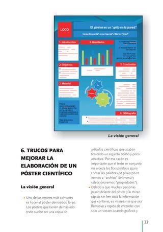 artículos científicos que acaban6. TRUCOS PARA
teniendo un aspecto denso y poco
MEJORAR LA atractivo. Por esa razón es
importante que el texto en conjunto
ELABORACIÓN DE UN no exceda las 800 palabras (para
contar las palabras en powerpointPÓSTER CIENTÍFICO
iremos a “archivo” del menú y
seleccionaremos “propiedades”).
La visión general Debido a que muchas personas
pasan delante del póster y lo miran
rápido sin leer toda la informaciónUno de los errores más comunes
que contiene, es interesante que seaes hacer el póster demasiado largo.
llamativo y rápido de entender conLos pósters que tienen demasiado
solo un vistazo usando gráficos ytexto suelen ser una copia de
•
•
33
La visión general
 