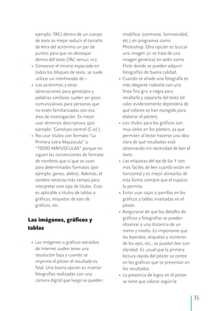 ejemplo: TAC) dentro de un cuerpo modificar (contraste, luminosidad,
de texto es mejor reducir el tamaño etc.) en programas como
de letra del acrónimo un par de Photoshop. Otra opción es buscar
puntos para que no destaque una imagen (si se trata de una
dentro del texto (TAC versus TAC). imagen genérica) en webs como
Conservar el mismo espaciado en Flickr donde se pueden adquirir
todos los bloques de texto, se suele fotografías de buena calidad.
utilizar un interlineado de 1. Cuando se añade una fotografía es
Los acrónimos y otras más elegante rodearla con una
abreviaciones para genotipos y línea fina gris o negra para
palabras similares suelen ser poco resaltarla y separarla del texto (el
comunicativos para personas que color evidentemente dependerá de
no estén familiarizadas con esa qué colores se han escogido para
área de investigación. Es mejor elaborar el póster).
usar términos descriptivos (por Los títulos para los gráficos son
ejemplo: 'Genotipo control (C-0)'). muy útiles en los pósters, ya que
No usar títulos con formato “La permiten al lector hacerse una idea
Primera Letra Mayúscula” o clara de qué resultados está
“TODO MAYÚSCULAS” porque no observando sin necesidad de leer el
siguen las convenciones de formato texto.
de nombres que sí que se usan Las etiquetas del eje de las Y son
para determinados formatos (por más fáciles de leer cuando están en
ejemplo: genes, alelos). Además, el horizontal y es mejor alinearlas de
cerebro necesita más tiempo para esta forma siempre que el espacio
interpretar este tipo de títulos. Esto lo permita.
es aplicable a títulos de tablas o Evitar usar cajas o parrillas en los
gráficos, etiquetas de ejes de gráficos y tablas insertadas en el
gráficos, etc. póster.
Asegurarse de que los detalles de
gráficos y fotografías se puedenLas imágenes, gráficos y
observar a una distancia de un
tablas metro y medio. Es importante que
las leyendas, etiquetas y números
Las imágenes o gráficos extraídos de los ejes, etc., se puedan leer con
de Internet suelen tener una claridad. Es usual que la primera
resolución baja y cuando se lectura rápida del póster se centre
imprime el póster el resultado es en los gráficos que se presentan en
fatal. Una buena opción es insertar los resultados.
fotografías realizadas con una La presencia de logos en el póster
cámara digital que luego se pueden se tiene que valorar según la
•
•
•
•
•
•
•
•
•
•
35
 