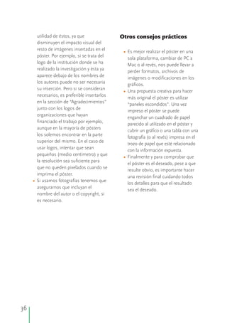 36
utilidad de éstos, ya que Otros consejos prácticos
disminuyen el impacto visual del
resto de imágenes insertadas en el Es mejor realizar el póster en una
póster. Por ejemplo, si se trata del
sola plataforma, cambiar de PC a
logo de la institución donde se ha
Mac o al revés, nos puede llevar a
realizado la investigación y ésta ya
perder formatos, archivos de
aparece debajo de los nombres de
imágenes o modificaciones en los
los autores puede no ser necesaria
gráficos.
su inserción. Pero si se consideran
Una propuesta creativa para hacer
necesarios, es preferible insertarlos
más original el póster es utilizar
en la sección de “Agradecimientos”
“paneles escondidos”. Una vez
junto con los logos de
impreso el póster se puede
organizaciones que hayan
enganchar un cuadrado de papel
financiado el trabajo por ejemplo,
parecido al utilizado en el póster y
aunque en la mayoría de pósters
cubrir un gráfico o una tabla con una
los solemos encontrar en la parte
fotografía (o al revés) impresa en el
superior del mismo. En el caso de
trozo de papel que esté relacionado
usar logos, intentar que sean
con la información expuesta.
pequeños (medio centímetro) y que
Finalmente y para comprobar que
la resolución sea suficiente para
el póster es el deseado, pese a que
que no queden pixelados cuando se
resulte obvio, es importante hacer
imprima el póster.
una revisión final cuidando todos
Si usamos fotografías tenemos que
los detalles para que el resultado
asegurarnos que incluyan el
sea el deseado.
nombre del autor o el copyright, si
es necesario.
•
•
•
•
 