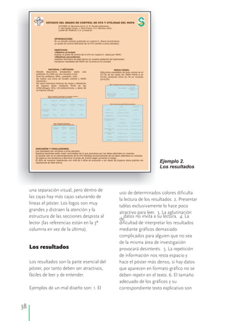 38
Ejemplo 2.
Los resultados
una separación visual, pero dentro de
uso de determinados colores dificulta
las cajas hay más cajas saturando de
la lectura de los resultados. 2. Presentar
líneas el póster. Los logos son muy
tablas exclusivamente lo hace poco
grandes y distraen la atención y la
atractivo para leer. 3. La aglutinación
estructura de las secciones despista al datos no invita a su lectura. 4. La
de
lector (las referencias están en la 3ª dificultad de interpretar los resultados
columna en vez de la última). mediante gráficos demasiado
complicados para alguien que no sea
de la misma área de investigación
Los resultados provocará desinterés. 5. La repetición
de información nos resta espacio y
Los resultados son la parte esencial del hace el póster más denso, si hay datos
póster, por tanto deben ser atractivos, que aparecen en formato gráfico no se
fáciles de leer y de entender. deben repetir en el texto. 6. El tamaño
adecuado de los gráficos y su
Ejemplos de un mal diseño son: 1. El correspondiente texto explicativo son
 