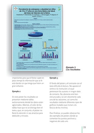 39
Ejemplo 3.
Los resultados
importantes para que el lector capte en Ejemplo 3
poco tiempo la información que se le
está dando sin que tenga que hacer un El fondo del póster y el contraste con el
gran esfuerzo. texto dificulta la lectura. No aparece el
centro o la institución a la que
Ejemplo 2 pertenecen los autores ni ningún dato
de contacto. No obstante está bien
En este póster los resultados se estructurado y se ven claramente cada
presentan mediante tablas una de las secciones, así como los
exclusivamente donde los datos están resultados mediante diferentes tipos de
aglutinados. Además, el color de las gráficos titulados que invitan a la
tablas hace que no se distinga bien el lectura de los mismos.
texto y que, en conjunto, el póster no
llame la atención ni sea atractivo para Para finalizar, se pueden observar los
dedicarle 5 minutos. dos ejemplos de pósters donde se
comentan los puntos positivos y
negativos de cada uno.
 