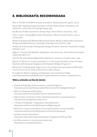 42
8. BIBLIOGRAFÍA RECOMENDADA
Block S. The DOs and DON'Ts of poster presentation. Biophysical Journal 1996;71: 3527-9.
Briscoe MH. Preparing Scientific Illustrations: A Guide to Better Posters, Presentations, and
Publications, 2nd ed. New York: Springer-Verlag, 1996.
Day RA. How To Write and Publish a Scientific Paper, 6th ed. Phoenix: Oryx Press, 2006.
Hess G, Leon L. Creating Effective Poster Presentations. Effective Scientific Posters, 2004. 9
January 2006
Matthews JR, Bowen JM, Matthews RW. Successful Science Writing: A Step-by-Step Guide for the
Biological and Medical Sciences. Cambridge: Cambridge University Press, 1996.
Pechenik JA. A Short Guide to Writing about Biology, 6th edition. New York: HarperCollins College
Publishers, 2007.
Rigden C. “The eye of the beholder”-designing for colour-blind users. British Telecommunications
Engineering 1999;17:2-6.
Tufte ER. The Visual Display of Quantitative Information. Connecticut: Graphics Press, 1983.
Wolcott TG. Mortal sins in poster presentations or, How to give the poster no one remembers.
Newsletter of the Society for Integrative and Comparative Biology Fall 1997;10-11.
Woolsey JD. Combating poster fatigue: how to use visual grammar and analysis to effect better
visual communications. Trends in Neurosciences 1989;12:325-332.
Purrington CB. Advice on designing scientific posters 2005. Swarthmore College.
http://www.swarthmore.edu/NatSci/cpurrin1/posteradvice.htm. Acceso 13 septiembre 2010.
Webs y artículos on-line de interés
Creating anthropology conference posters: a guide for beginners
http://www.aaanet.org/meetings/upload/How-to-Create-Anthropology-Posters.pdf
Advice on designing scientific posters
http://www.swarthmore.edu/NatSci/cpurrin1/posteradvice.htm
Effect of colour coordination of attire with poster presentation on poster popularity
http://www.cmaj.ca/cgi/reprint/169/12/1291
“The Eye of the Beholder”- Designing for Colour-Blind Users
http://www.swarthmore.edu/NatSci/cpurrin1/Rigden1999.pdf
Mortal sins in poster presentations or how to give the poster no one remembers
http://www.swarthmore.edu/NatSci/cpurrin1/mortalsinsinposter.pdf
Conference Poster Presentations
http://www.newton.dep.anl.gov/newton/askasci/1993/physics/PHY144.HTM
An effective poster is a visual communications tool
http://www.ncsu.edu/project/posters
•
•
•
•
•
•
•
 