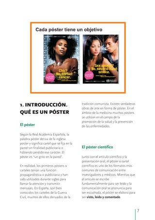 tradición comunista. Existen verdaderas1. INTRODUCCIÓN.
obras de arte en forma de póster. En el
QUÉ ES UN PÓSTER ámbito de la medicina muchos pósters
se utilizan en el campo de la
promoción de la salud y la prevención
de las enfermedades.
Según la Real Academia Española, la
palabra póster deriva de la inglesa
poster y significa cartel que se fija en la
pared sin finalidad publicitaria o
habiendo perdido ese carácter. El
póster es “un grito en la pared”. Junto con el artículo científico y la
presentación oral, el póster o cartel
En realidad, los primeros pósters o científico es uno de los formatos más
carteles tenían una función comunes de comunicación entre
propagandística o publicitaria y han investigadores y médicos. Mientras que
sido utilizados durante siglos para el artículo se escribe
llamar la atención y transmitir fundamentalmente para ser leído y la
mensajes. En España, son bien comunicación oral se pronuncia para
conocidos los carteles de la Guerra ser escuchada, el póster se elabora para
Civil, muchos de ellos derivados de la ser visto, leído y comentado.
El póster
El póster científico
Cada póster tiene un objetivo
7
 