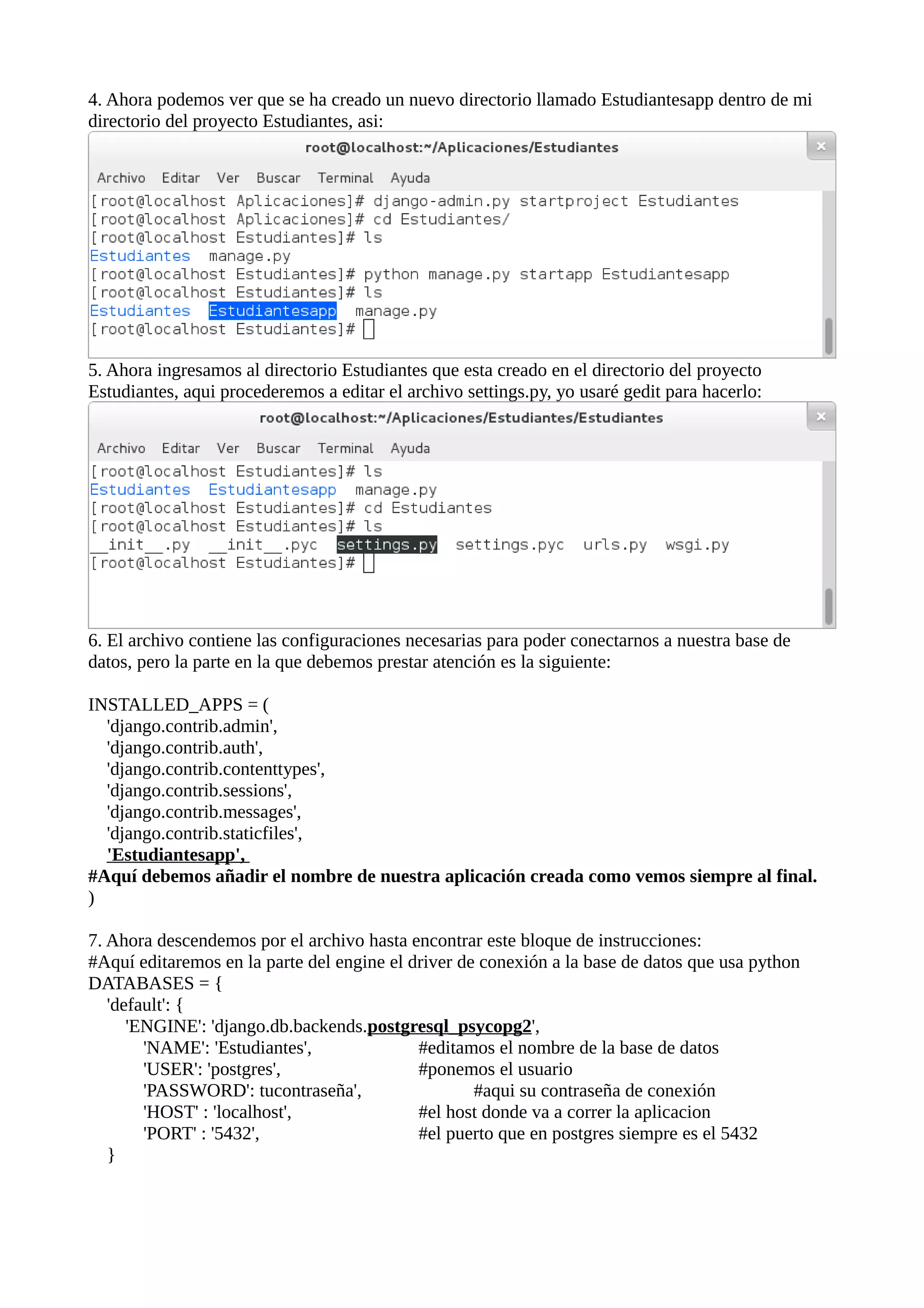 4. Ahora podemos ver que se ha creado un nuevo directorio llamado Estudiantesapp dentro de mi
directorio del proyecto Estudiantes, asi:

5. Ahora ingresamos al directorio Estudiantes que esta creado en el directorio del proyecto
Estudiantes, aqui procederemos a editar el archivo settings.py, yo usaré gedit para hacerlo:

6. El archivo contiene las configuraciones necesarias para poder conectarnos a nuestra base de
datos, pero la parte en la que debemos prestar atención es la siguiente:
INSTALLED_APPS = (
'django.contrib.admin',
'django.contrib.auth',
'django.contrib.contenttypes',
'django.contrib.sessions',
'django.contrib.messages',
'django.contrib.staticfiles',
'Estudiantesapp',
#Aquí debemos añadir el nombre de nuestra aplicación creada como vemos siempre al final.
)
7. Ahora descendemos por el archivo hasta encontrar este bloque de instrucciones:
#Aquí editaremos en la parte del engine el driver de conexión a la base de datos que usa python
DATABASES = {
'default': {
'ENGINE': 'django.db.backends.postgresql_psycopg2',
'NAME': 'Estudiantes',
#editamos el nombre de la base de datos
'USER': 'postgres',
#ponemos el usuario
'PASSWORD': tucontraseña',
#aqui su contraseña de conexión
'HOST' : 'localhost',
#el host donde va a correr la aplicacion
'PORT' : '5432',
#el puerto que en postgres siempre es el 5432
}

 
