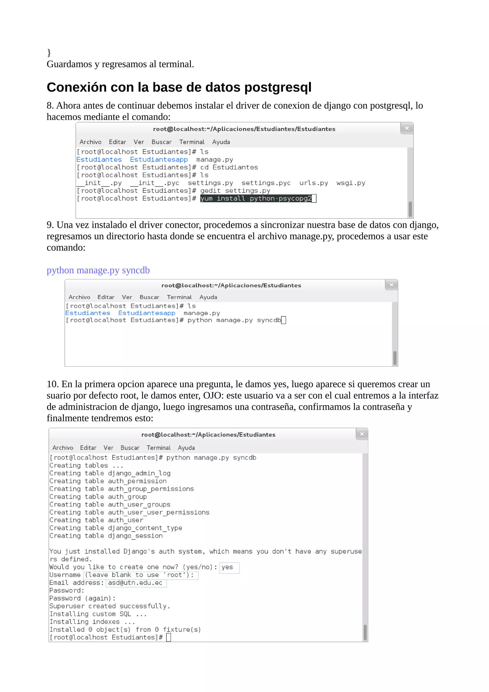 }
Guardamos y regresamos al terminal.

Conexión con la base de datos postgresql
8. Ahora antes de continuar debemos instalar el driver de conexion de django con postgresql, lo
hacemos mediante el comando:

9. Una vez instalado el driver conector, procedemos a sincronizar nuestra base de datos con django,
regresamos un directorio hasta donde se encuentra el archivo manage.py, procedemos a usar este
comando:
python manage.py syncdb

10. En la primera opcion aparece una pregunta, le damos yes, luego aparece si queremos crear un
suario por defecto root, le damos enter, OJO: este usuario va a ser con el cual entremos a la interfaz
de administracion de django, luego ingresamos una contraseña, confirmamos la contraseña y
finalmente tendremos esto:

 