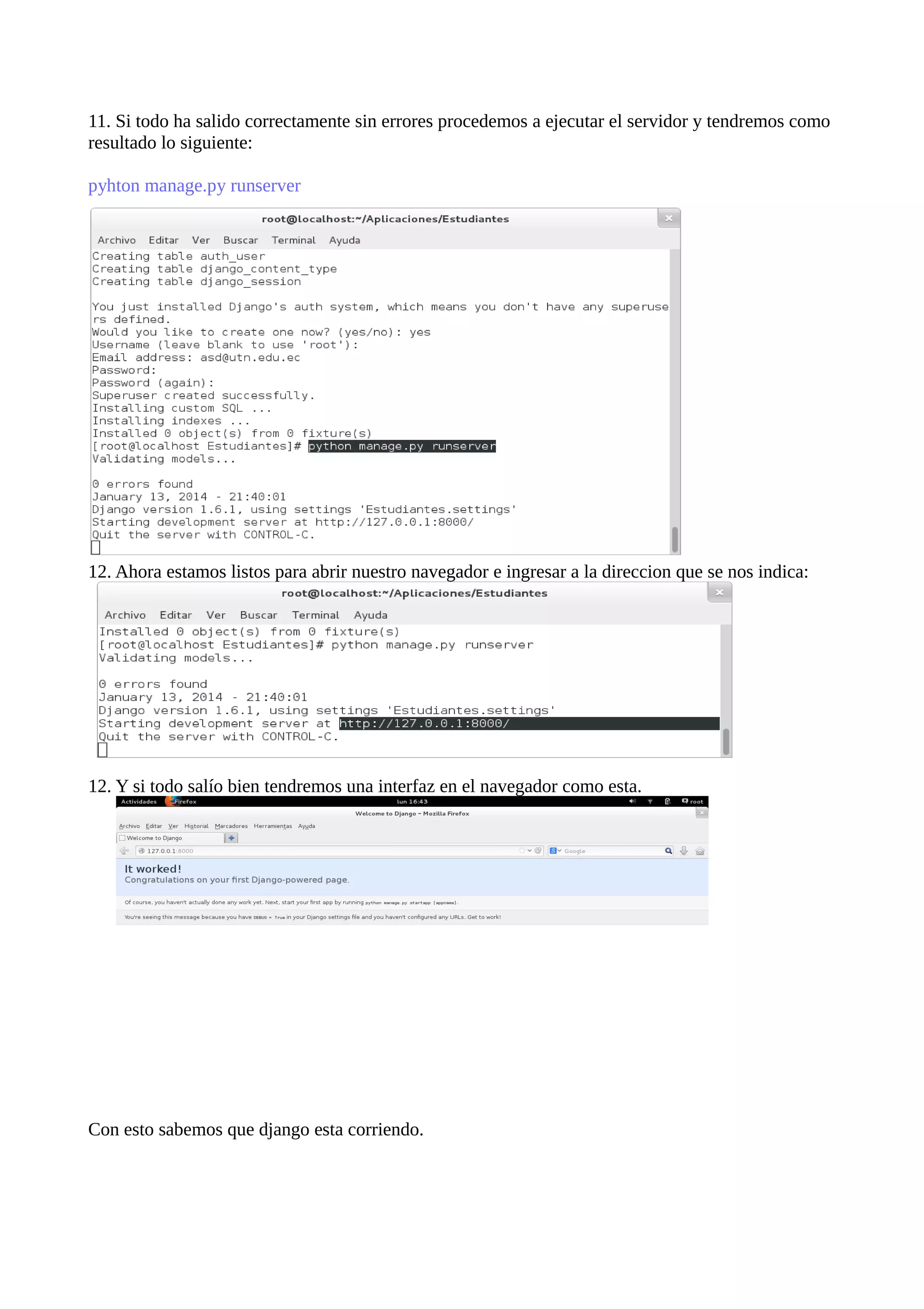 11. Si todo ha salido correctamente sin errores procedemos a ejecutar el servidor y tendremos como
resultado lo siguiente:
pyhton manage.py runserver

12. Ahora estamos listos para abrir nuestro navegador e ingresar a la direccion que se nos indica:

12. Y si todo salío bien tendremos una interfaz en el navegador como esta.

Con esto sabemos que django esta corriendo.

 