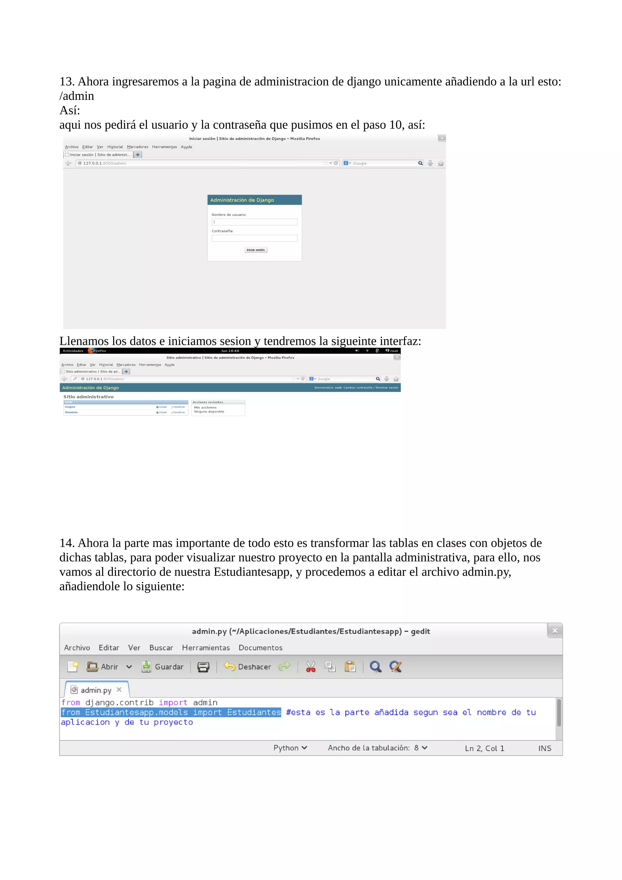 13. Ahora ingresaremos a la pagina de administracion de django unicamente añadiendo a la url esto:
/admin
Así:
aqui nos pedirá el usuario y la contraseña que pusimos en el paso 10, así:

Llenamos los datos e iniciamos sesion y tendremos la sigueinte interfaz:

14. Ahora la parte mas importante de todo esto es transformar las tablas en clases con objetos de
dichas tablas, para poder visualizar nuestro proyecto en la pantalla administrativa, para ello, nos
vamos al directorio de nuestra Estudiantesapp, y procedemos a editar el archivo admin.py,
añadiendole lo siguiente:

 