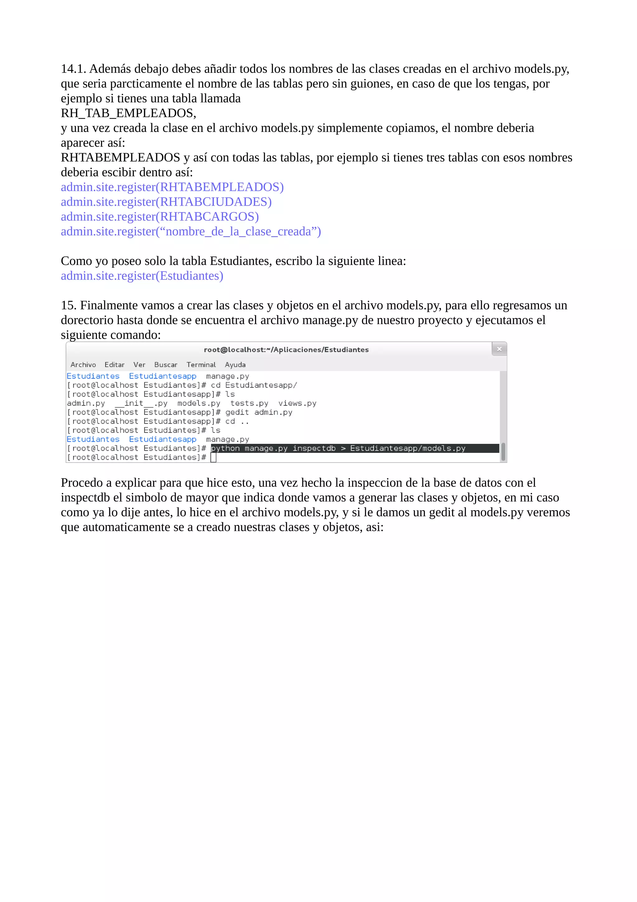 14.1. Además debajo debes añadir todos los nombres de las clases creadas en el archivo models.py,
que seria parcticamente el nombre de las tablas pero sin guiones, en caso de que los tengas, por
ejemplo si tienes una tabla llamada
RH_TAB_EMPLEADOS,
y una vez creada la clase en el archivo models.py simplemente copiamos, el nombre deberia
aparecer así:
RHTABEMPLEADOS y así con todas las tablas, por ejemplo si tienes tres tablas con esos nombres
deberia escibir dentro así:
admin.site.register(RHTABEMPLEADOS)
admin.site.register(RHTABCIUDADES)
admin.site.register(RHTABCARGOS)
admin.site.register(“nombre_de_la_clase_creada”)
Como yo poseo solo la tabla Estudiantes, escribo la siguiente linea:
admin.site.register(Estudiantes)
15. Finalmente vamos a crear las clases y objetos en el archivo models.py, para ello regresamos un
dorectorio hasta donde se encuentra el archivo manage.py de nuestro proyecto y ejecutamos el
siguiente comando:

Procedo a explicar para que hice esto, una vez hecho la inspeccion de la base de datos con el
inspectdb el simbolo de mayor que indica donde vamos a generar las clases y objetos, en mi caso
como ya lo dije antes, lo hice en el archivo models.py, y si le damos un gedit al models.py veremos
que automaticamente se a creado nuestras clases y objetos, asi:

 