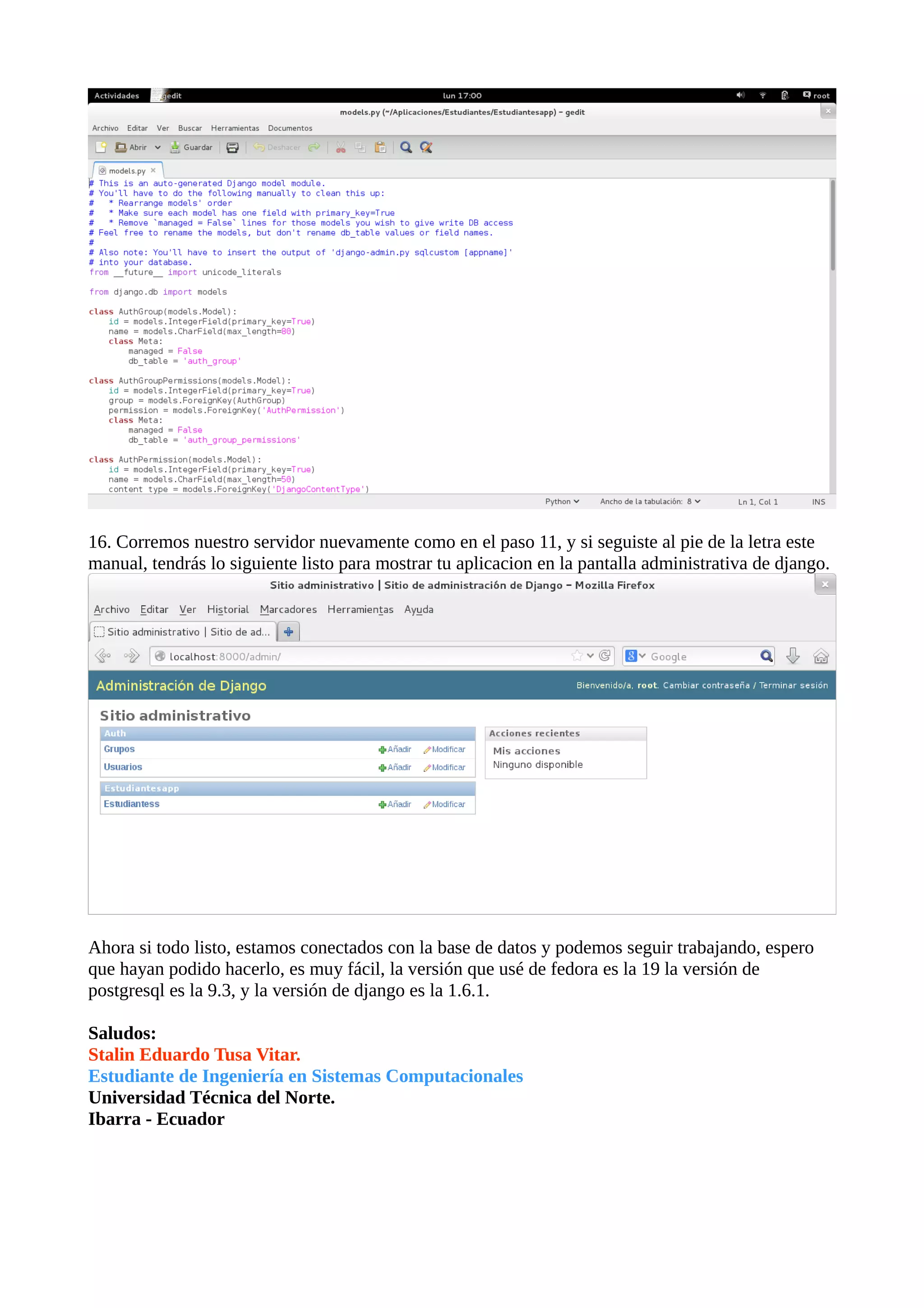 16. Corremos nuestro servidor nuevamente como en el paso 11, y si seguiste al pie de la letra este
manual, tendrás lo siguiente listo para mostrar tu aplicacion en la pantalla administrativa de django.

Ahora si todo listo, estamos conectados con la base de datos y podemos seguir trabajando, espero
que hayan podido hacerlo, es muy fácil, la versión que usé de fedora es la 19 la versión de
postgresql es la 9.3, y la versión de django es la 1.6.1.
Saludos:
Stalin Eduardo Tusa Vitar.
Estudiante de Ingeniería en Sistemas Computacionales
Universidad Técnica del Norte.
Ibarra - Ecuador

 