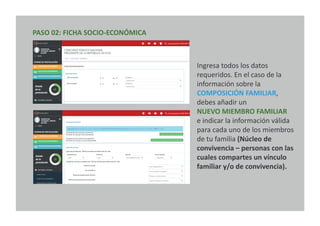 PASO 02: FICHA SOCIO-ECONÓMICA
Ingresa todos los datos
requeridos. En el caso de la
información sobre la
COMPOSICIÓN FAMILIAR,
debes añadir un
NUEVO MIEMBRO FAMILIAR
e indicar la información válida
para cada uno de los miembros
de tu familia (Núcleo de
convivencia – personas con las
cuales compartes un vínculo
familiar y/o de convivencia).
 