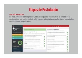 EtapasdePostulación
FIN DEL PROCESO
Se ha culminado con el proceso, lo cual se puede visualizar en el estado de la
postulación; por tanto, toda la información adjuntada como los datos redactados,
no podrán ser modiﬁcados.
 