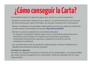 ¿CómoconseguirlaCarta?
Usted deberá realizar los siguientes pasos para solicitar la carta de aceptación:
- Escoger la universidad y maestria que se adecue a su perﬁl profesional y con las areas
del conocimiento que cubre el Pronabec, de acuerdo a las bases de la convocatoria.
- Revisar el catálogo de universidades donde podrán encontrar los datos de contacto de
las 400 mejores universidades del mundo: http://bit.ly/catUNIV
- Solicitar la carta de aceptación a la universidad extranjera.
. En este paso el postulante deberá esperar que la universidad conteste vía correo
electrónico, quien solicitara los requisitos que presentara el postulante.
. El postulante enviará dichos requisitos y esperará el envió de la carta de
aceptación incondicional
- Una vez obtenida la carta de aceptación, podrá postular a la Beca Presidente de la
República presentando los demás requisitos.
Considerar lo siguiente:
No existe una respuesta única para el contacto con las universidades, y es imprescindible
que usted postule al programa en la universidad o Institución Educativa (IE) en la que
desee estudiar.
 