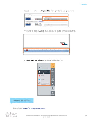 29
Powtoon
Seleccionar el botón Import File y elegir el archivo guardado.
Presionar el botón Apply para aplicar el audio en la diapositiva.
b. Voice over per slide: voz sobre la diapositiva.
Enlaces de interés
Sitio oﬁcial: https://www.powtoon.com
Ministerio de Educación del Gobierno de la Ciudad de Buenos Aires
23-11-2018
 