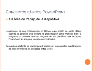 CONCEPTOS BÁSICOS POWERPOINT
   1.3 Área de trabajo de la diapositiva.


Usualmente es una presentación en blanco, esta opción se suele utilizar
  cuando la persona que genera la presentación sabe manejar bien el
  programa y también cuando ninguna de las plantillas que incorpora
  PowerPoint se adapta a nuestras necesidades.


De aquí en adelante se comienza a trabajar con las plantillas ayudándonos
  de base con todos los aspectos antes vistos.
 