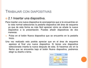 TRABAJAR CON DIAPOSITIVAS
    2.1 Insertar una diapositiva.
Para insertar una nueva diapositiva te aconsejamos que si te encuentras en
  la vista normal selecciones la pestaña diapositiva del área de esquema
  ya que de esta forma es más fácil apreciar cómo se añade la nueva
  diapositiva a la presentación. Puedes añadir diapositivas de dos
  maneras:
A)   Pulsa en el botón Nueva diapositiva que se encuentra en la pestaña
     Inicio.
Una vez realizado esto podrás apreciar que en el área de esquema
   aparece al final una nueva diapositiva. Si tienes una diapositiva
   seleccionada inserta la nueva después de esta. Si hacemos clic en la
   flecha que se encuentra bajo el botón Nueva diapositiva, podremos
   elegir su diseño o tema.
 