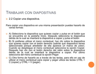 TRABAJAR CON DIAPOSITIVAS
   2.2 Copiar una diapositiva.

Para copiar una diapositiva en una misma presentación puedes hacerlo de
  varias formas:

   A) Selecciona la diapositiva que quieres copiar y pulsa en el botón que
    se encuentra en la pestaña Inicio. Después selecciona la diapositiva
    detrás de la cual se insertará la diapositiva a copiar y pulsa el botón
   B) Si prefieres utilizar el menú contextual, haz clic sobre la diapositiva
    que quieres copiar con el botón derecho (sabrás qué diapositiva tienes
    seleccionada porque alrededor de ella aparece un marco de color).
    Cuando se despliegue el menú contextual selecciona la opción Copiar.
    Después haz clic con el botón derecho del ratón sobre la diapositiva
    detrás de la cual se insertará la diapositiva a copiar. Por último
    selecciona del menú contextual la opción Pegar.
   C) Otra forma de hacerlo es a través de las teclas, para ello en vez de
    utilizar el menú contextual para copiar y pegar utiliza las teclas CTRL +
    C (copiar) y CTRL + V (pegar).
 