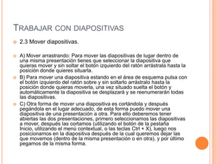 TRABAJAR CON DIAPOSITIVAS
   2.3 Mover diapositivas.

   A) Mover arrastrando: Para mover las diapositivas de lugar dentro de
    una misma presentación tienes que seleccionar la diapositiva que
    quieras mover y sin soltar el botón izquierdo del ratón arrástrala hasta la
    posición donde quieres situarla.
   B) Para mover una diapositiva estando en el área de esquema pulsa con
    el botón izquierdo del ratón sobre y sin soltarlo arrástralo hasta la
    posición donde quieras moverla, una vez situado suelta el botón y
    automáticamente la diapositiva se desplazará y se reenumerarán todas
    las diapositivas.
   C) Otra forma de mover una diapositiva es cortándola y después
    pegándola en el lugar adecuado, de esta forma puedo mover una
    diapositiva de una presentación a otra. Para ello deberemos tener
    abiertas las dos presentaciones, primero seleccionamos las diapositivas
    a mover, después las cortamos (utilizando el botón de la pestaña
    Inicio, utilizando el menú contextual, o las teclas Ctrl + X), luego nos
    posicionamos en la diapositiva después de la cual queremos dejar las
    que movemos (dentro de la misma presentación o en otra), y por último
    pegamos de la misma forma.
 