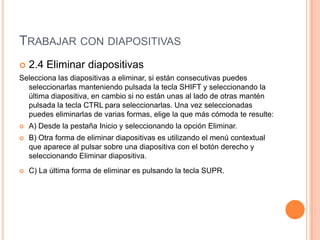 TRABAJAR CON DIAPOSITIVAS
   2.4 Eliminar diapositivas
Selecciona las diapositivas a eliminar, si están consecutivas puedes
  seleccionarlas manteniendo pulsada la tecla SHIFT y seleccionando la
  última diapositiva, en cambio si no están unas al lado de otras mantén
  pulsada la tecla CTRL para seleccionarlas. Una vez seleccionadas
  puedes eliminarlas de varias formas, elige la que más cómoda te resulte:
   A) Desde la pestaña Inicio y seleccionando la opción Eliminar.
   B) Otra forma de eliminar diapositivas es utilizando el menú contextual
    que aparece al pulsar sobre una diapositiva con el botón derecho y
    seleccionando Eliminar diapositiva.
   C) La última forma de eliminar es pulsando la tecla SUPR.
 