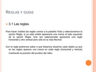 REGLAS Y GUÍAS

   3.1 Las reglas.

Para hacer visibles las reglas vamos a la pestaña Vista y seleccionamos la
  opción Regla, si ya está visible aparecerá una marca al lado izquierdo
  de la opción Regla. Una vez seleccionada aparecerá una regla
  horizontal y otro vertical pero sólo en la vista Normal.


Con la regla podremos saber a qué distancia situamos cada objeto ya que
  en las reglas aparece una marca en cada regla (horizontal y vertical)
    mostrando la posición del puntero del ratón.
 