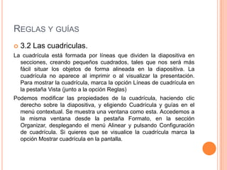 REGLAS Y GUÍAS
   3.2 Las cuadriculas.
La cuadrícula está formada por líneas que dividen la diapositiva en
  secciones, creando pequeños cuadrados, tales que nos será más
  fácil situar los objetos de forma alineada en la diapositiva. La
  cuadrícula no aparece al imprimir o al visualizar la presentación.
  Para mostrar la cuadrícula, marca la opción Líneas de cuadrícula en
  la pestaña Vista (junto a la opción Reglas)
Podemos modificar las propiedades de la cuadrícula, haciendo clic
  derecho sobre la diapositiva, y eligiendo Cuadrícula y guías en el
  menú contextual. Se muestra una ventana como esta. Accedemos a
  la misma ventana desde la pestaña Formato, en la sección
  Organizar, desplegando el menú Alinear y pulsando Configuración
  de cuadrícula. Si quieres que se visualice la cuadrícula marca la
  opción Mostrar cuadrícula en la pantalla.
 