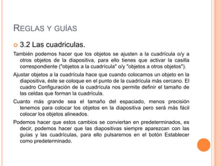 REGLAS Y GUÍAS
   3.2 Las cuadriculas.
También podemos hacer que los objetos se ajusten a la cuadrícula o/y a
  otros objetos de la diapositiva, para ello tienes que activar la casilla
  correspondiente ("objetos a la cuadrícula" o/y "objetos a otros objetos").
Ajustar objetos a la cuadrícula hace que cuando colocamos un objeto en la
   diapositiva, éste se coloque en el punto de la cuadrícula más cercano. El
   cuadro Configuración de la cuadrícula nos permite definir el tamaño de
   las celdas que forman la cuadrícula.
Cuanto más grande sea el tamaño del espaciado, menos precisión
  tenemos para colocar los objetos en la diapositiva pero será más fácil
  colocar los objetos alineados.
Podemos hacer que estos cambios se conviertan en predeterminados, es
  decir, podemos hacer que las diapositivas siempre aparezcan con las
  guías y las cuadrículas, para ello pulsaremos en el botón Establecer
  como predeterminado.
 